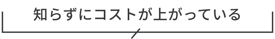 知らずにコストが上がっている